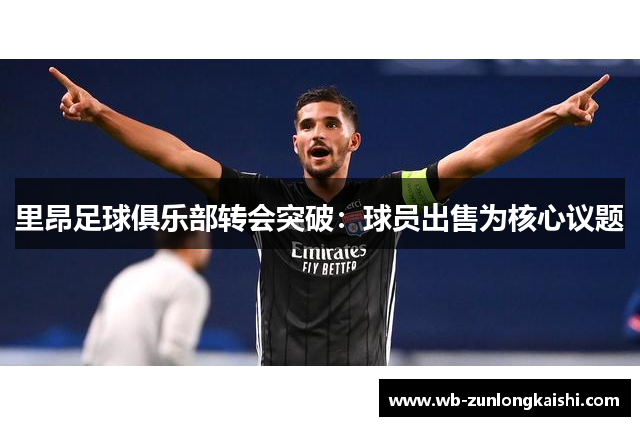 里昂足球俱乐部转会突破：球员出售为核心议题