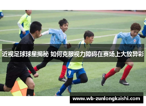 近视足球球星揭秘 如何克服视力障碍在赛场上大放异彩
