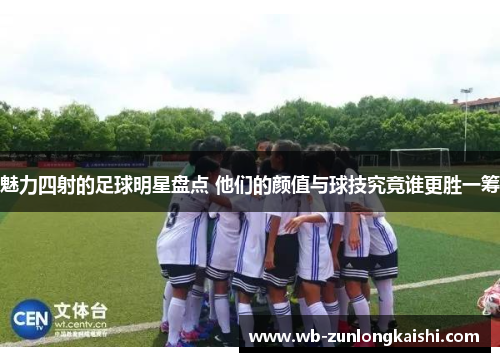 魅力四射的足球明星盘点 他们的颜值与球技究竟谁更胜一筹