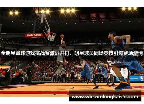 全明星篮球游戏挑战赛激烈开打，明星球员同场竞技引爆赛场激情