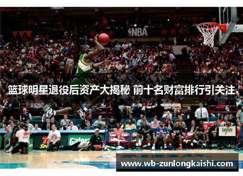 篮球明星退役后资产大揭秘 前十名财富排行引关注