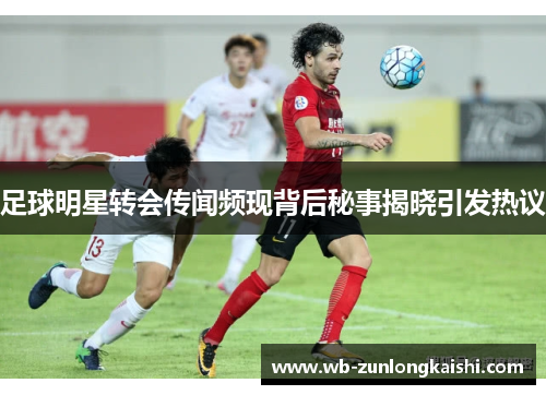足球明星转会传闻频现背后秘事揭晓引发热议