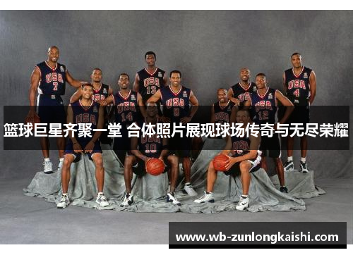 篮球巨星齐聚一堂 合体照片展现球场传奇与无尽荣耀